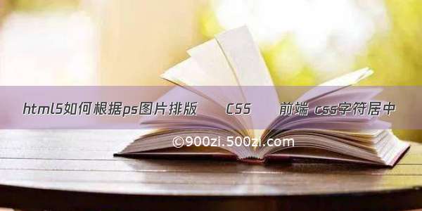 html5如何根据ps图片排版 – CSS – 前端 css字符居中