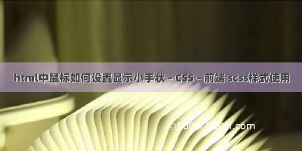 html中鼠标如何设置显示小手状 – CSS – 前端 scss样式使用