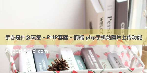 手办是什么玩意 – PHP基础 – 前端 php手机站图片上传功能