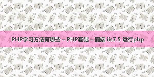 PHP学习方法有哪些 – PHP基础 – 前端 iis7.5 运行php