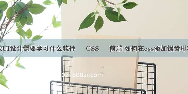 做UI设计需要学习什么软件 – CSS – 前端 如何在css添加锯齿形状