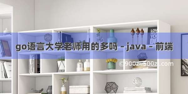 go语言大学老师用的多吗 – java – 前端