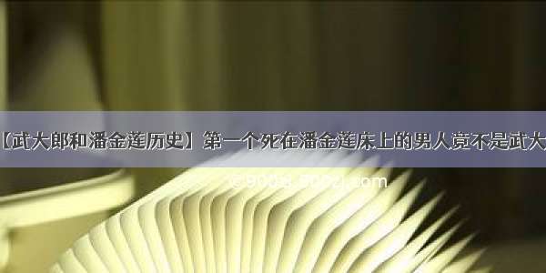 【武大郎和潘金莲历史】第一个死在潘金莲床上的男人竟不是武大郎