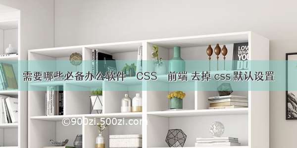 需要哪些必备办公软件 – CSS – 前端 去掉 css 默认设置