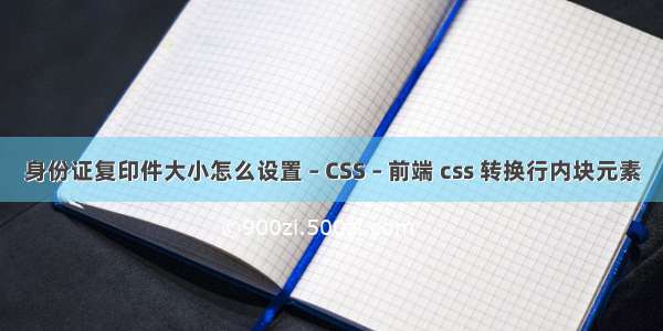 身份证复印件大小怎么设置 – CSS – 前端 css 转换行内块元素