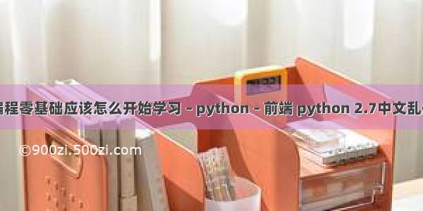 编程零基础应该怎么开始学习 – python – 前端 python 2.7中文乱码