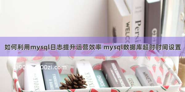 如何利用mysql日志提升运营效率 mysql数据库超时时间设置