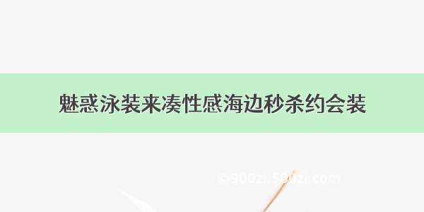 魅惑泳装来凑性感海边秒杀约会装