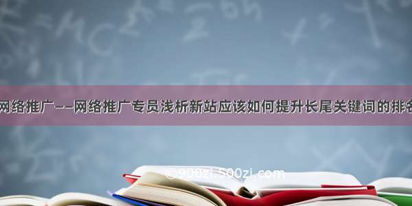 网络推广——网络推广专员浅析新站应该如何提升长尾关键词的排名