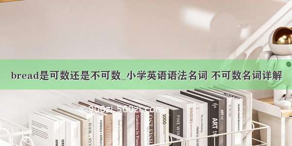 bread是可数还是不可数_小学英语语法名词 不可数名词详解