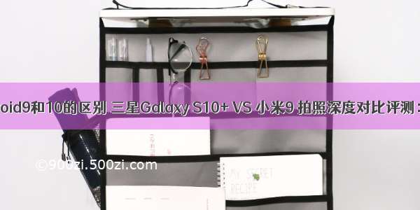 三星手机Android9和10的区别 三星Galaxy S10+ VS 小米9 拍照深度对比评测：神仙打架...