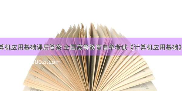 高等教育计算机应用基础课后答案 全国高等教育自学考试《计算机应用基础》课程代码00