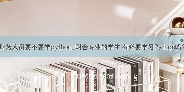 财务人员要不要学python_财会专业的学生 有必要学习Python吗？