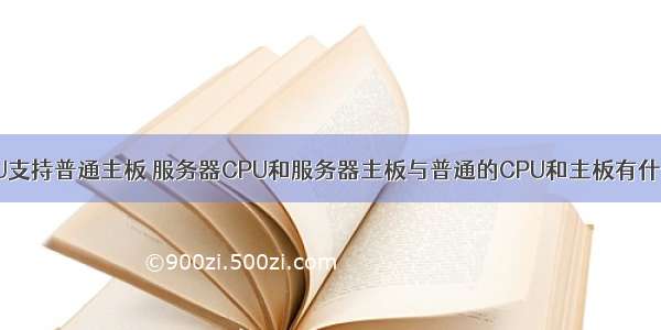 服务器CPU支持普通主板 服务器CPU和服务器主板与普通的CPU和主板有什么不同?...