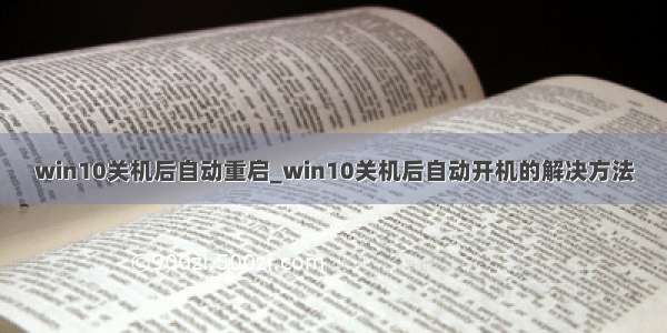 win10关机后自动重启_win10关机后自动开机的解决方法