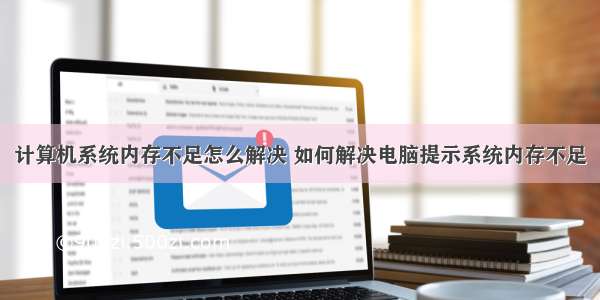 计算机系统内存不足怎么解决 如何解决电脑提示系统内存不足