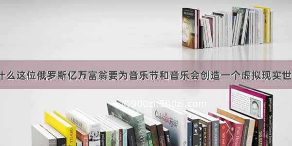 为什么这位俄罗斯亿万富翁要为音乐节和音乐会创造一个虚拟现实世界？