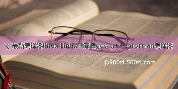 g 最新编译器linux Linux下安装gcc  g++  gfortran编译器