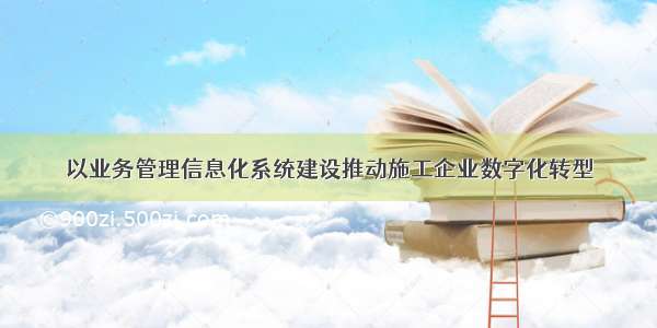 以业务管理信息化系统建设推动施工企业数字化转型