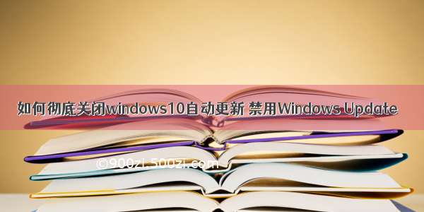 如何彻底关闭windows10自动更新 禁用Windows Update
