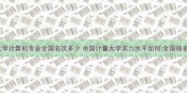 中国计量大学计算机专业全国名次多少 中国计量大学实力水平如何 全国排名是多少？...