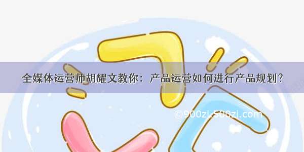 全媒体运营师胡耀文教你：产品运营如何进行产品规划？