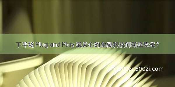 下半场 Plug and Play 最关心的金融科技创新趋势是？