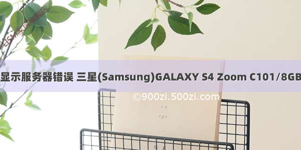 三星C101照相显示服务器错误 三星(Samsung)GALAXY S4 Zoom C101/8GB/联通版手机拍
