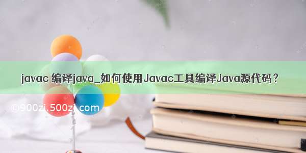 javac 编译java_如何使用Javac工具编译Java源代码？