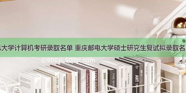 重庆邮电大学计算机考研录取名单 重庆邮电大学硕士研究生复试拟录取名单公示（