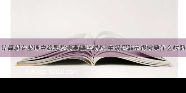 计算机专业评中级职称需要哪些材料 中级职称申报需要什么材料