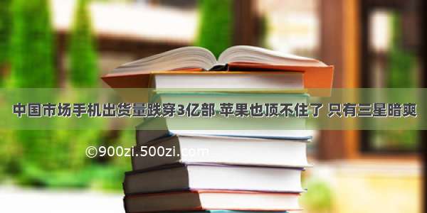 中国市场手机出货量跌穿3亿部 苹果也顶不住了 只有三星暗爽