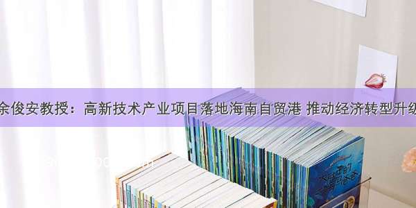 余俊安教授：高新技术产业项目落地海南自贸港 推动经济转型升级