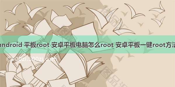 android 平板root 安卓平板电脑怎么root 安卓平板一键root方法