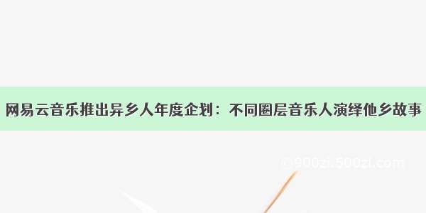 网易云音乐推出异乡人年度企划：不同圈层音乐人演绎他乡故事