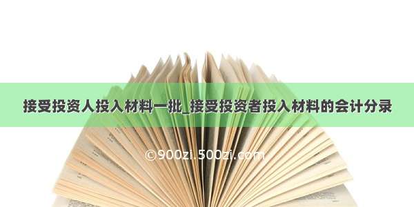 接受投资人投入材料一批_接受投资者投入材料的会计分录