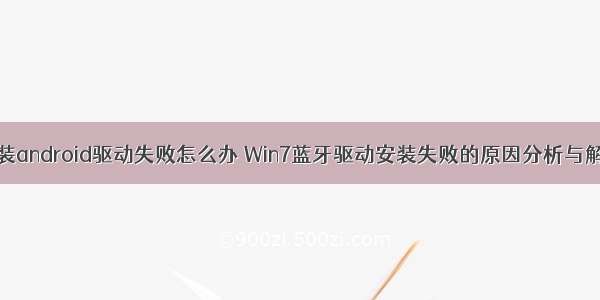 win7安装android驱动失败怎么办 Win7蓝牙驱动安装失败的原因分析与解决方法