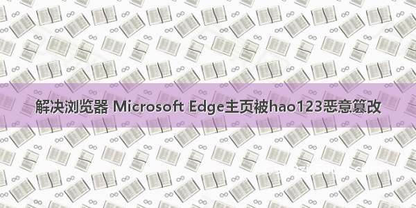 解决浏览器 Microsoft Edge主页被hao123恶意篡改