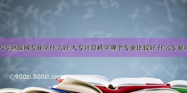 计算机大专物联网专业学什么好 大专计算机学哪个专业比较好 什么专业好就业...