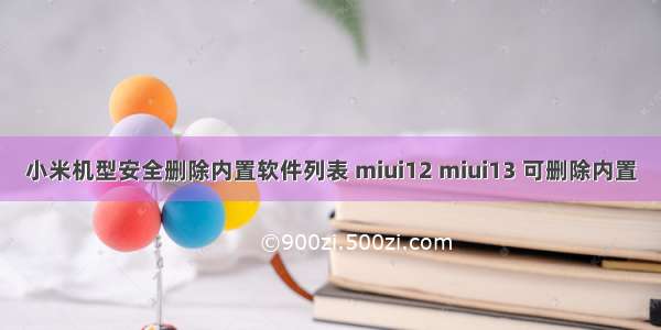 小米机型安全删除内置软件列表 miui12 miui13 可删除内置