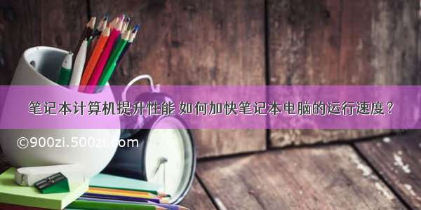 笔记本计算机提升性能 如何加快笔记本电脑的运行速度？