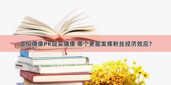 虚拟偶像PK现实偶像 哪个更能发挥粉丝经济效应？