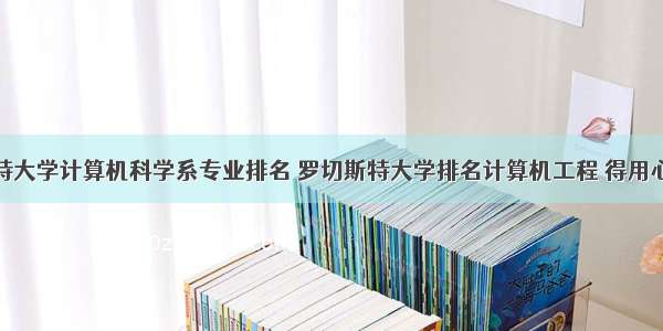 罗彻斯特大学计算机科学系专业排名 罗切斯特大学排名计算机工程 得用心去看...