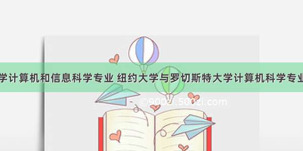 纽约大学计算机和信息科学专业 纽约大学与罗切斯特大学计算机科学专业比较...