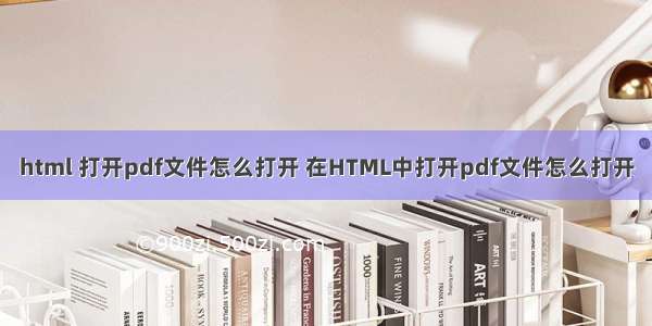 html 打开pdf文件怎么打开 在HTML中打开pdf文件怎么打开