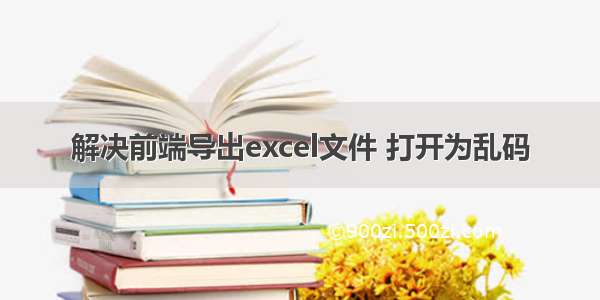 解决前端导出excel文件 打开为乱码