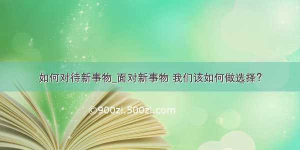 如何对待新事物_面对新事物 我们该如何做选择？