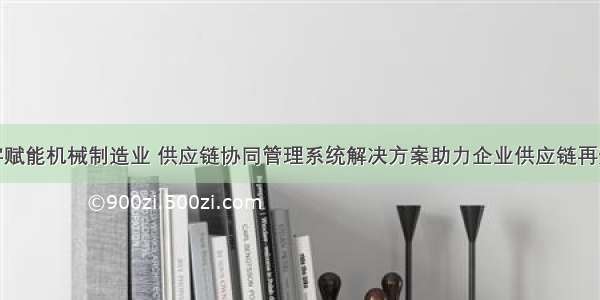 数字赋能机械制造业 供应链协同管理系统解决方案助力企业供应链再升级