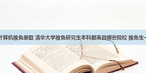 清华计算机推免录取 清华大学推免研究生本科都来自哪些院校 推免生一定会