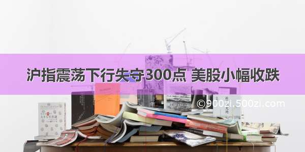 沪指震荡下行失守300点 美股小幅收跌